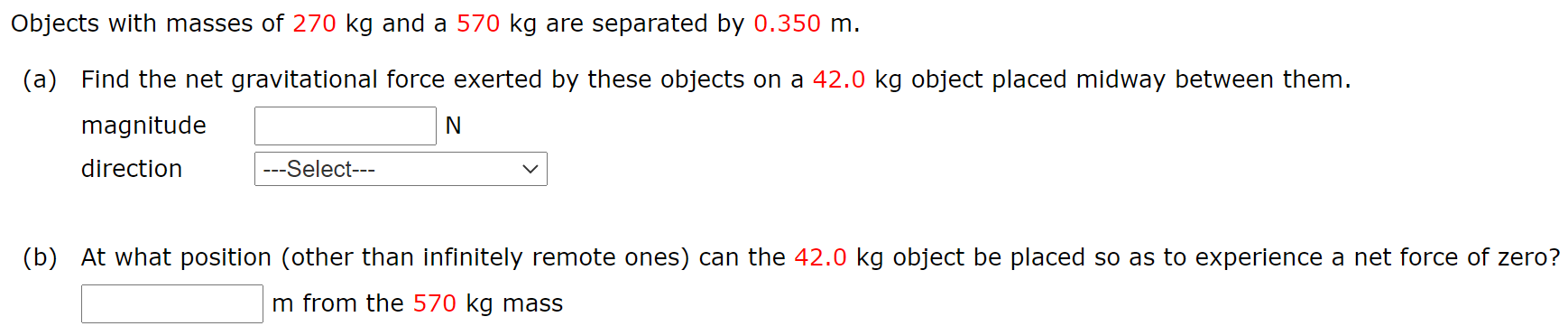 Objects with masses of 270 kg and a 570 kg are separated by 0.350 m. (a) Find the net gravitational force exerted by these objects on a 42.0 kg object placed midway between them. magnitude N direction (b) At what position (other than infinitely remote ones) can the 42.0 kg object be placed so as to experience a net force of zero? m from the 570 kg mass