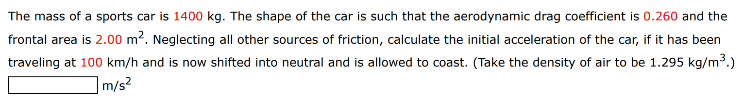 The mass of a sports car is 1400 kg. The shape of the car is such that the aerodynamic drag coefficient is 0.260 and the frontal area is 2.00 m2. Neglecting all other sources of friction, calculate the initial acceleration of the car, if it has been traveling at 100 km/h and is now shifted into neutral and is allowed to coast. (Take the density of air to be 1.295 kg/m3.) m/s2 