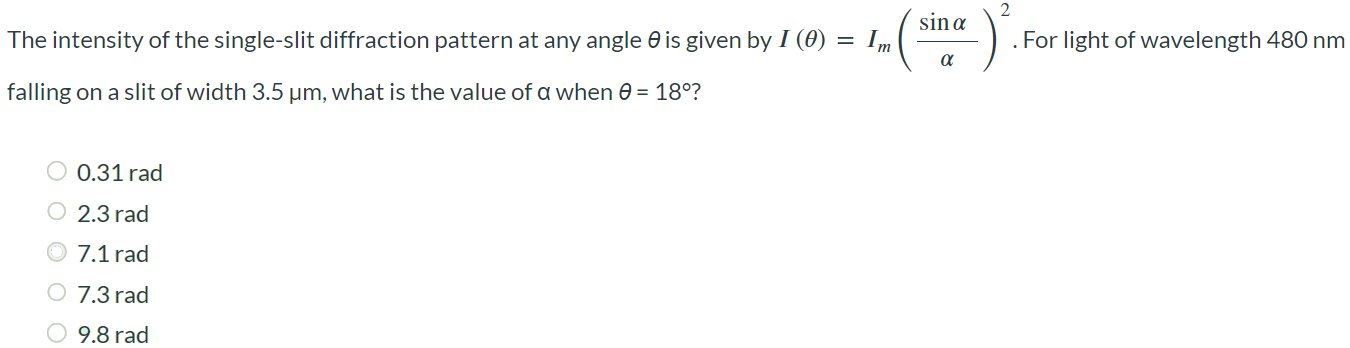 The intensity of the single-slit diffraction pattern at any angle θ is given by I(θ) = Im (sinα / α)2. For light of wavelength 480 nm falling on a slit of width 3.5 μm, what is the value of α when θ = 18∘? 0.31 rad 2.3 rad 7.1 rad 7.3 rad 9.8 rad