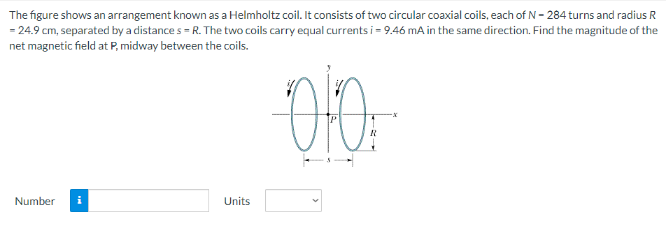 The figure shows an arrangement known as a Helmholtz coil. It consists of two circular coaxial coils, each of N = 284 turns and radius R = 24.9 cm, separated by a distance s = R. The two coils carry equal currents i = 9.46 mA in the same direction. Find the magnitude of the net magnetic field at P, midway between the coils. Number Units