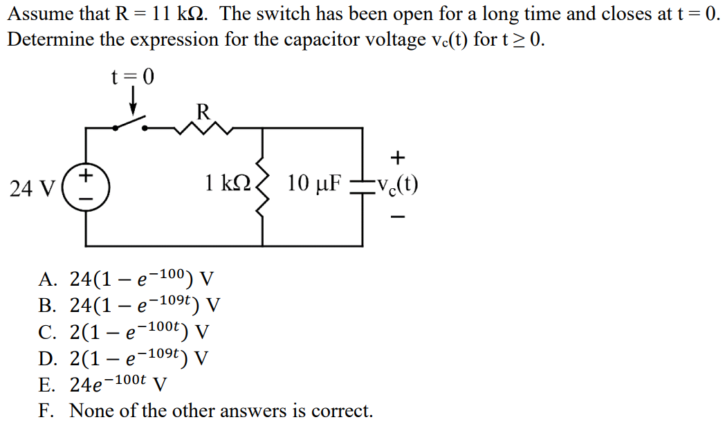 Assume that R = 11 kΩ. The switch has been open for a long time and closes at t = 0. Determine the expression for the capacitor voltage vc(t) for t ≥ 0. A. 24(1 - e -100) V B. 24(1 - e -109t ) V C. 2(1 - e -100t ) V D. 2(1 - e -109t ) V E. 24e -100t V F. None of the other answers is correct.