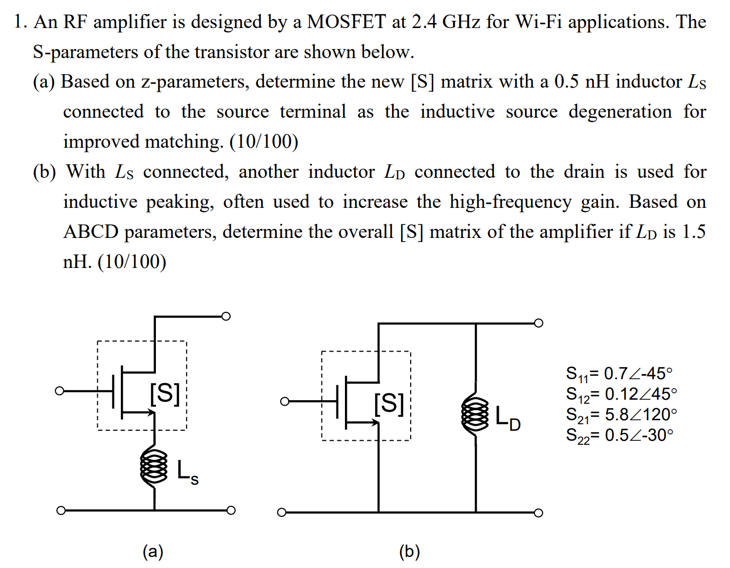 An RF amplifier is designed by a MOSFET at 2.4 GHz for Wi-Fi applications. The S-parameters of the transistor are shown below. (a) Based on z-parameters, determine the new [S] matrix with a 0.5 nH inductor Ls connected to the source terminal as the inductive source degeneration for improved matching. ( 10 /100) (b) With LS connected, another inductor LD connected to the drain is used for inductive peaking, often used to increase the high-frequency gain. Based on ABCD parameters, determine the overall [S] matrix of the amplifier if LD is 1.5 nH. (10/100) (a) (b) S11 = 0.7∠−45∘S12 = 0.12∠45∘S21 = 5.8∠120∘S22 = 0.5∠−30∘ 