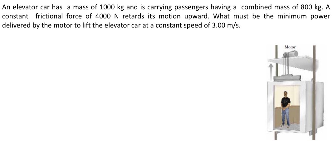 An elevator car has a mass of 1000 kg and is carrying passengers having a combined mass of 800 kg. A constant frictional force of 4000 N retards its motion upward. What must be the minimum power delivered by the motor to lift the elevator car at a constant speed of 3.00 m/s.