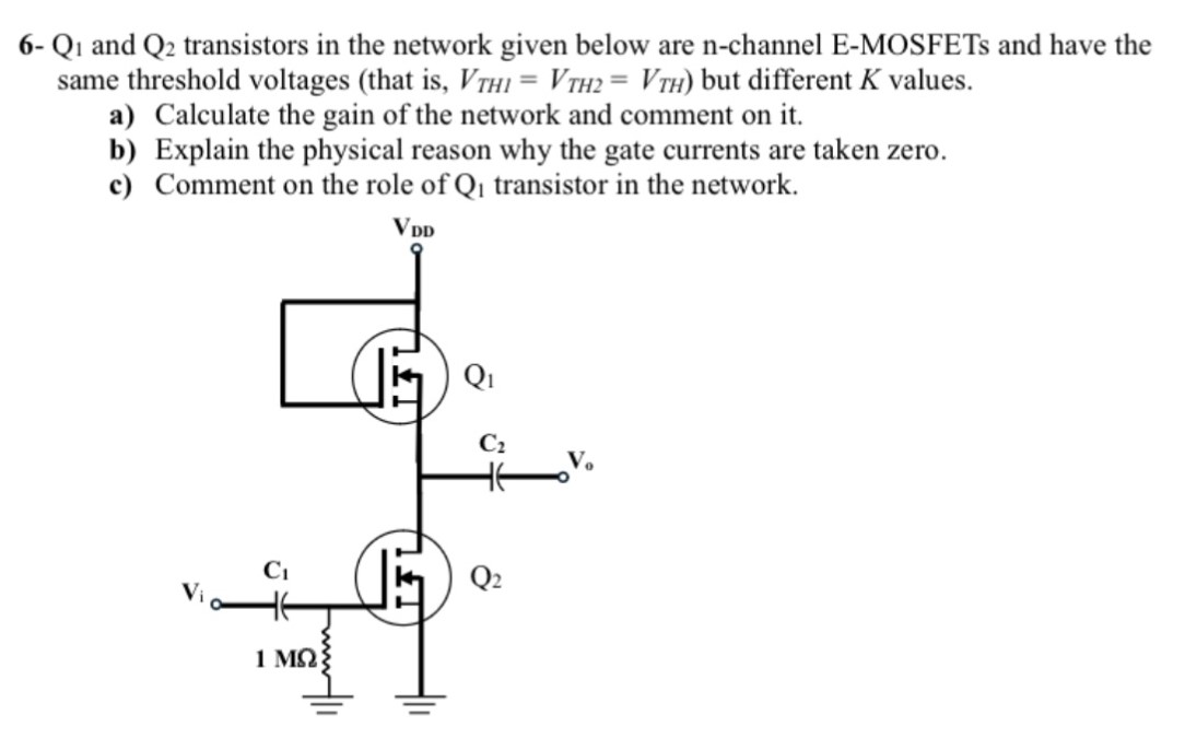 6- Q1 and Q2 transistors in the network given below are n-channel E-MOSFETs and have the same threshold voltages (that is, VTH1 = VTH2 = VTH ) but different K values. a) Calculate the gain of the network and comment on it. b) Explain the physical reason why the gate currents are taken zero. c) Comment on the role of Q1 transistor in the network. 