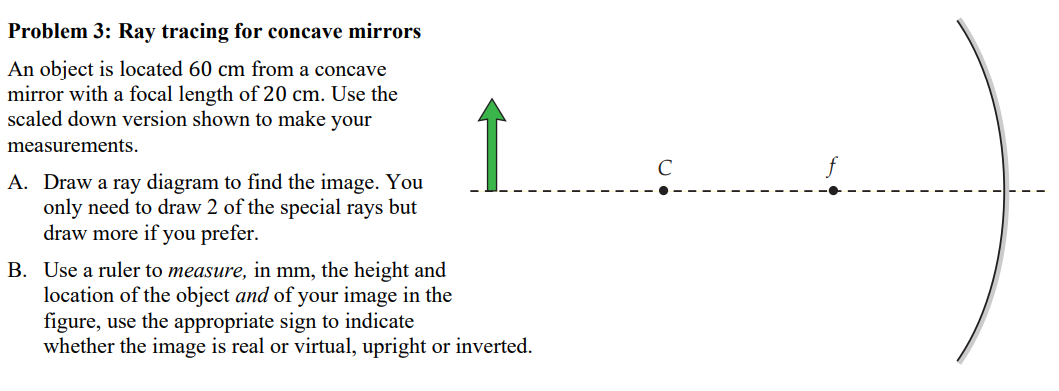 Problem 3: Ray tracing for concave mirrors An object is located 60 cm from a concave mirror with a focal length of 20 cm. Use the scaled down version shown to make your measurements. A. Draw a ray diagram to find the image. You only need to draw 2 of the special rays but draw more if you prefer. B. Use a ruler to measure, in mm, the height and location of the object and of your image in the figure, use the appropriate sign to indicate whether the image is real or virtual, upright or inverted.