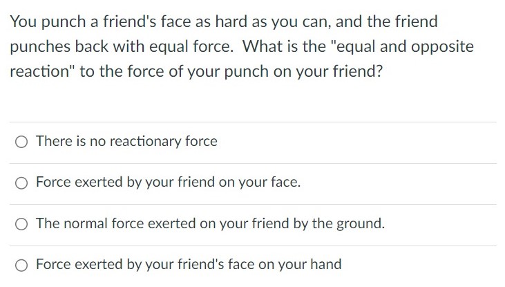 You punch a friend's face as hard as you can, and the friend punches back with equal force. What is the "equal and opposite reaction" to the force of your punch on your friend? There is no reactionary force Force exerted by your friend on your face. The normal force exerted on your friend by the ground. Force exerted by your friend's face on your hand