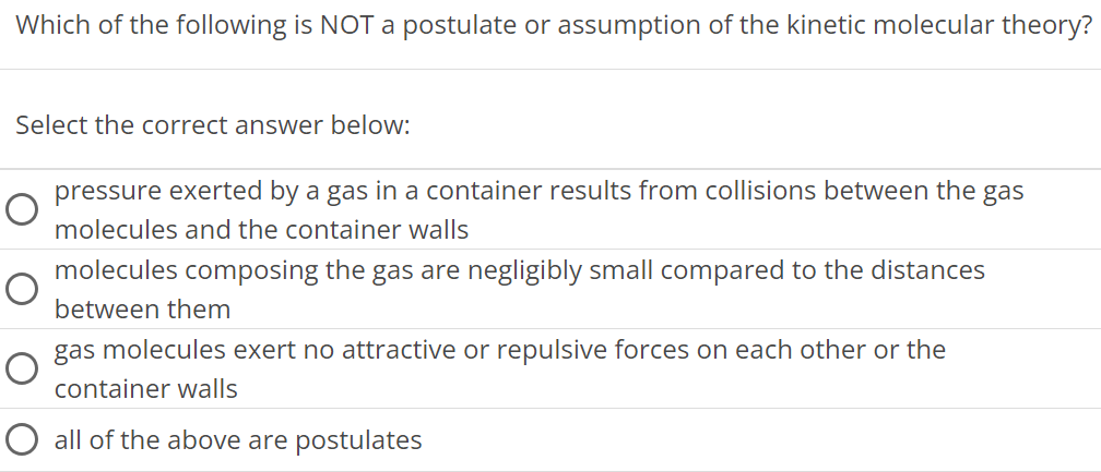 Which of the following is NOT a postulate or assumption of the kinetic molecular theory? Select the correct answer below: pressure exerted by a gas in a container results from collisions between the gas molecules and the container walls molecules composing the gas are negligibly small compared to the distances between them gas molecules exert no attractive or repulsive forces on each other or the container walls all of the above are postulates 