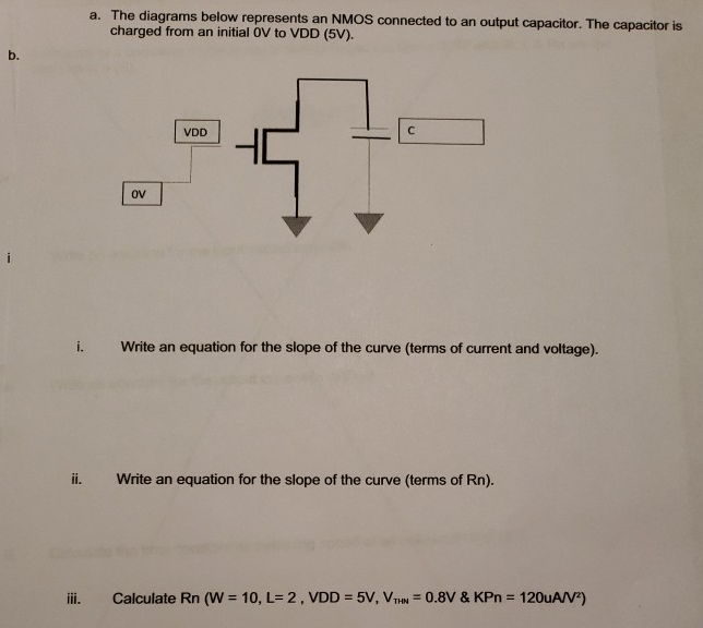 a. The diagrams below represents an NMOS connected to an output capacitor. The capacitor is charged from an initial 0V to VDD (5 V). i. Write an equation for the slope of the curve (terms of current and voltage). ii. Write an equation for the slope of the curve (terms of Rn). iii. Calculate Rn (W = 10, L = 2, VDD = 5 V, VTHN = 0.8 V & KPn = 120 uA/V2) 