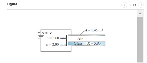 The capacitor shown in (Figure 1) is connected to a 80.0−V battery. Calculate the electric field everywhere between the capacitor plates. Enter your answers in volts per meter separated by a comma. Submit Request Answer Part B Find both the free charge on the capacitor plate and the induced charge on the faces of the glass dielectric plate. Enter your answers in coulombs separated by a comma. Figure 1 of 1