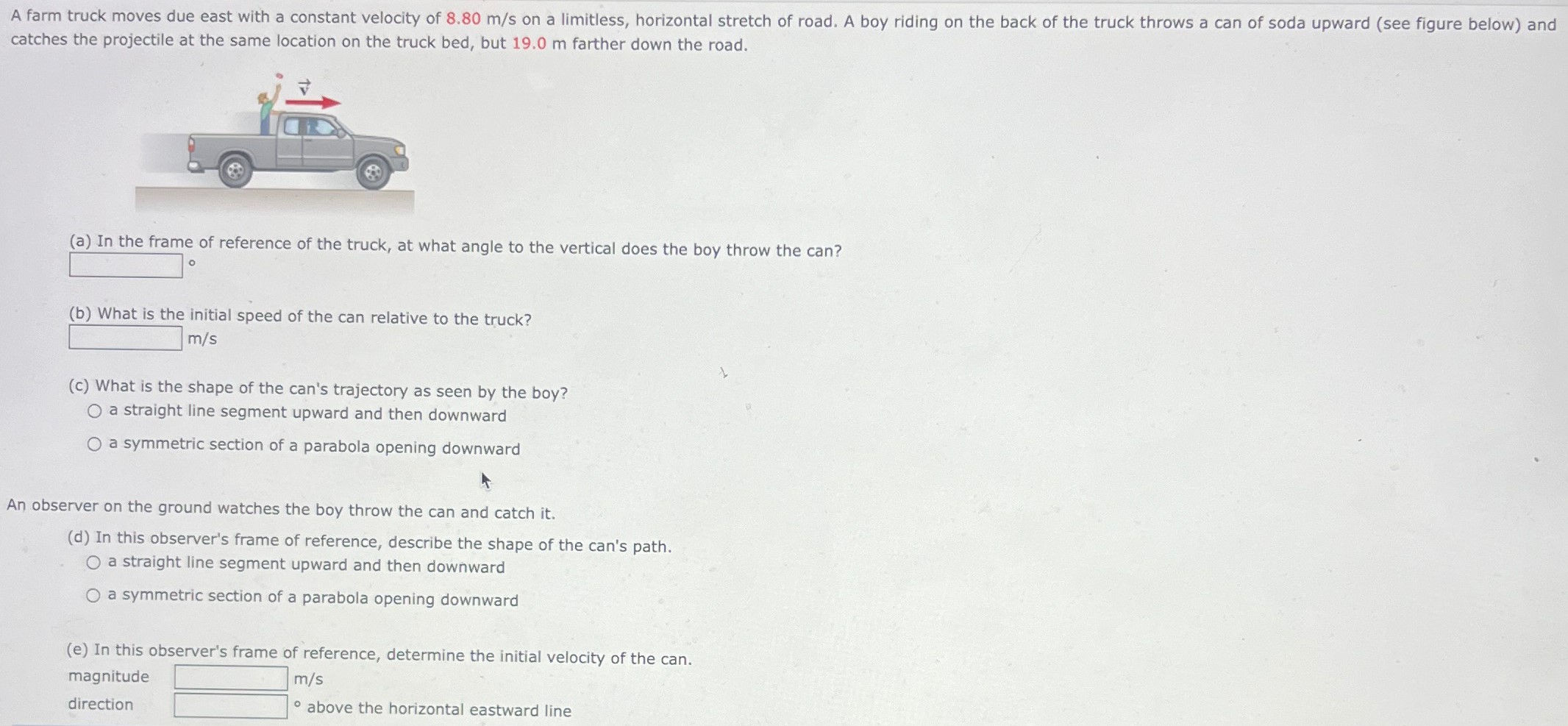 A farm truck moves due east with a constant velocity of 8.80 m/s on a limitless, horizontal stretch of road. A boy riding on the back of the truck throws a can of soda upward (see figure below) and catches the projectile at the same location on the truck bed, but 19.0 m farther down the road. (a) In the frame of reference of the truck, at what angle to the vertical does the boy throw the can? ∘ (b) What is the initial speed of the can relative to the truck? m/s (c) What is the shape of the can's trajectory as seen by the boy? a straight line segment upward and then downward a symmetric section of a parabola opening downward An observer on the ground watches the boy throw the can and catch it. (d) In this observer's frame of reference, describe the shape of the can's path. a straight line segment upward and then downward a symmetric section of a parabola opening downward (e) In this observer's frame of reference, determine the initial velocity of the can. magnitude m/s direction ० above the horizontal eastward line