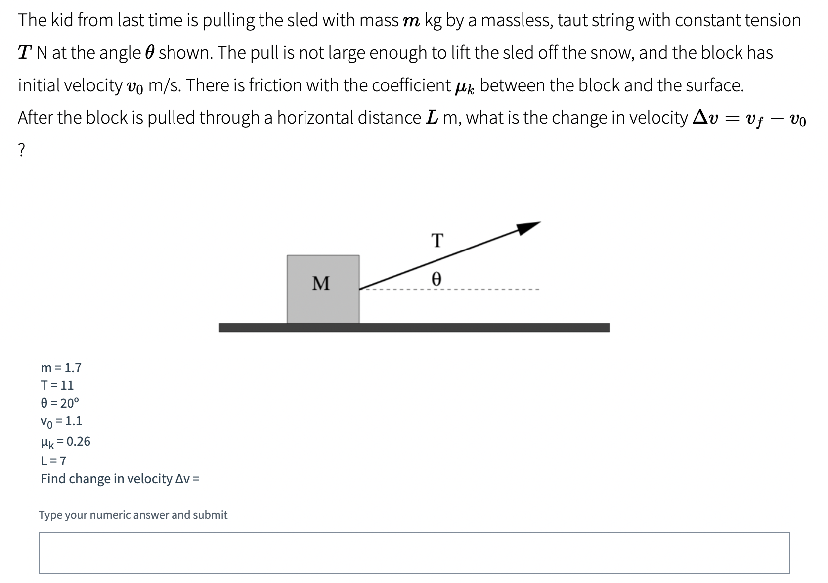 The kid from last time is pulling the sled with mass m kg by a massless, taut string with constant tension T N at the angle θ shown. The pull is not large enough to lift the sled off the snow, and the block has initial velocity v0 m/s. There is friction with the coefficient μk between the block and the surface. After the block is pulled through a horizontal distance Lm, what is the change in velocity Δv = vf − v0? m = 1.7 T = 11 θ = 20∘ v0 = 1.1 μk = 0.26 L = 7 Find change in velocity Δv = Type your numeric answer and submit 