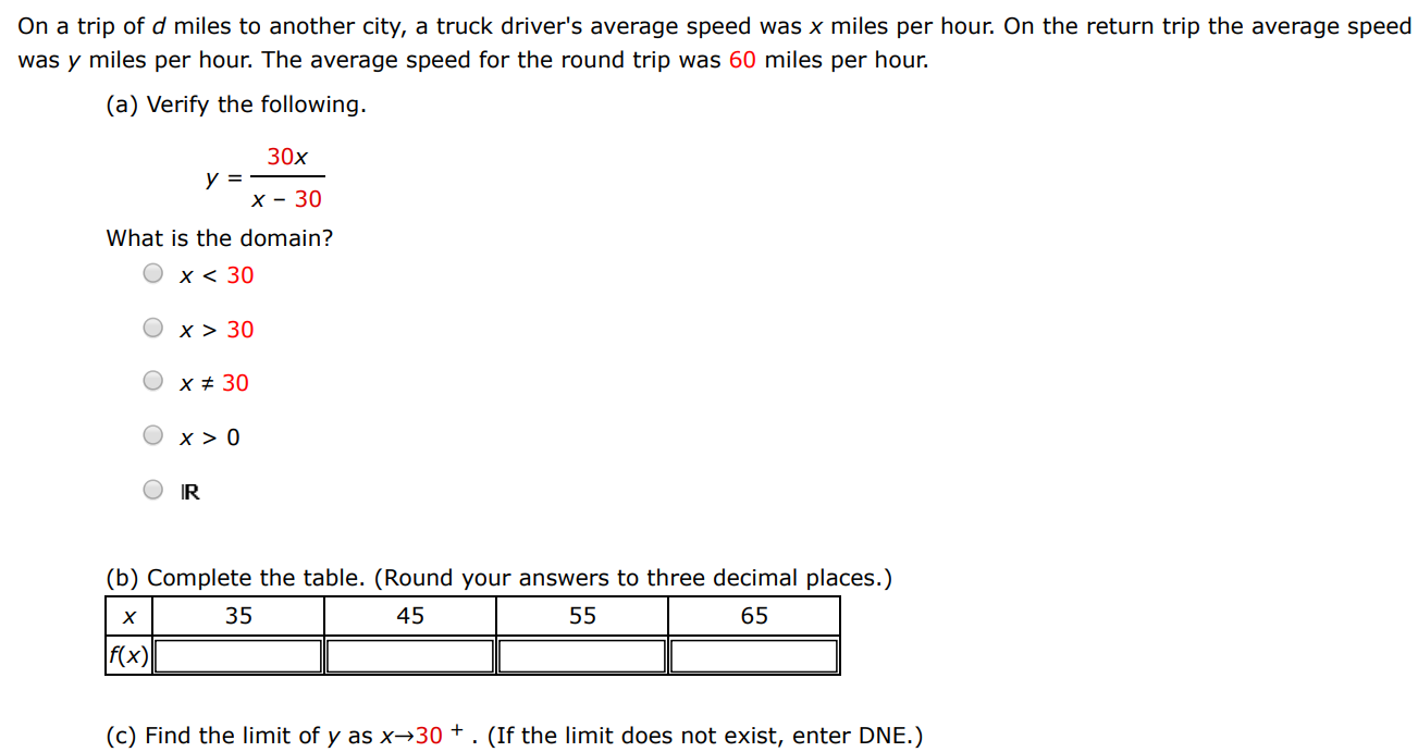 On a trip of d miles to another city, a truck driver's average speed was x miles per hour. On the return trip the average speed was y miles per hour. The average speed for the round trip was 60 miles per hour. (a) Verify the following. y = 30x x−30 What is the domain? x < 30 x > 30 x ≠ 30 x > 0 R (b) Complete the table. (Round your answers to three decimal places. ) (c) Find the limit of y as x → 30+. (If the limit does not exist, enter DNE.)