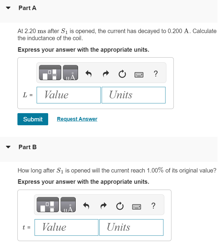 In (Figure 1), R = 11.0 Ω and the battery emf is 6.30 V. With switch S2 open, switch S1 is closed. After several minutes, S1 is opened and S2 is closed. Figure 1 of 1 Part A At 2.20 ms after S1 is opened, the current has decayed to 0.200 A. Calculate the inductance of the coil. Express your answer with the appropriate units. L = Submit Request Answer Part B How long after S1 is opened will the current reach 1.00% of its original value? Express your answer with the appropriate units. t =