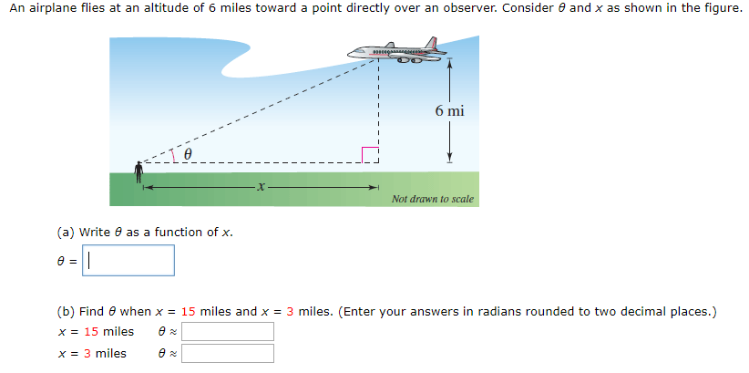 An airplane flies at an altitude of 6 miles toward a point directly over an observer. Consider θ and x as shown in the figure. (a) Write θ as a function of x. θ = (b) Find θ when x = 15 miles and x = 3 miles. (Enter your answers in radians rounded to two decimal places.) x = 15 miles θ ≈x = 3 miles θ ≈