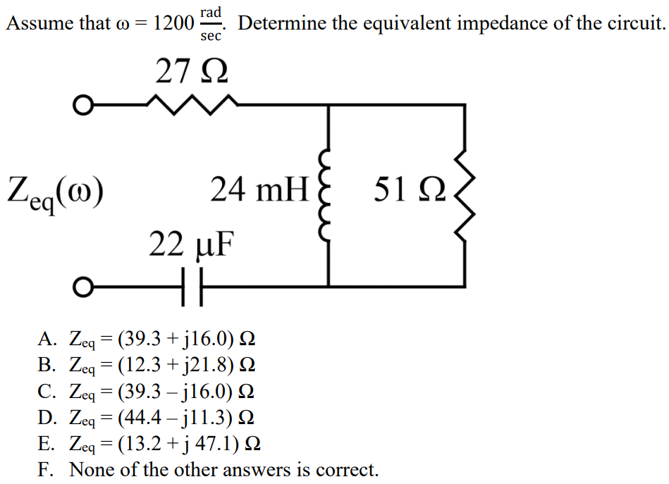 Assume that ω = 1200 rad/sec. Determine the equivalent impedance of the circuit. A. Zeq = (39.3 + j16.0) Ω B. Zeq = (12.3 + j21.8) Ω C. Zeq = (39.3 – j16.0) Ω D. Zeq = (44.4 – j11.3) Ω E. Zeq = (13.2 + j 47.1) Ω F. None of the other answers is correct.