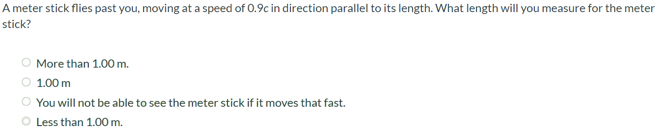 A meter stick flies past you, moving at a speed of 0.9c in direction parallel to its length. What length will you measure for the meter stick? More than 1.00 m. 1.00 m You will not be able to see the meter stick if it moves that fast. Less than 1.00 m.