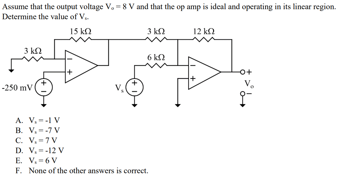 Assume that the output voltage Vo = 8 V and that the op amp is ideal and operating in its linear region. Determine the value of Vs. A. Vs = -1 V B. Vs = -7 V C. Vs = 7 V D. Vs = -12 V E. Vs = 6 V F. None of the other answers is correct.