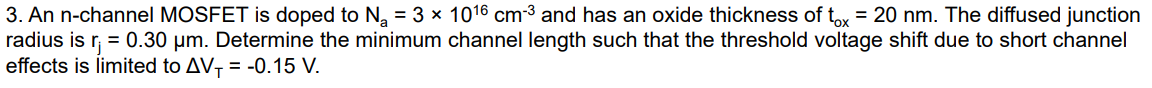 An n-channel MOSFET is doped to Na = 3×1016 cm−3 and has an oxide thickness of tox = 20 nm. The diffused junction radius is rj = 0.30 μm. Determine the minimum channel length such that the threshold voltage shift due to short channel effects is limited to ΔVT = −0.15 V.