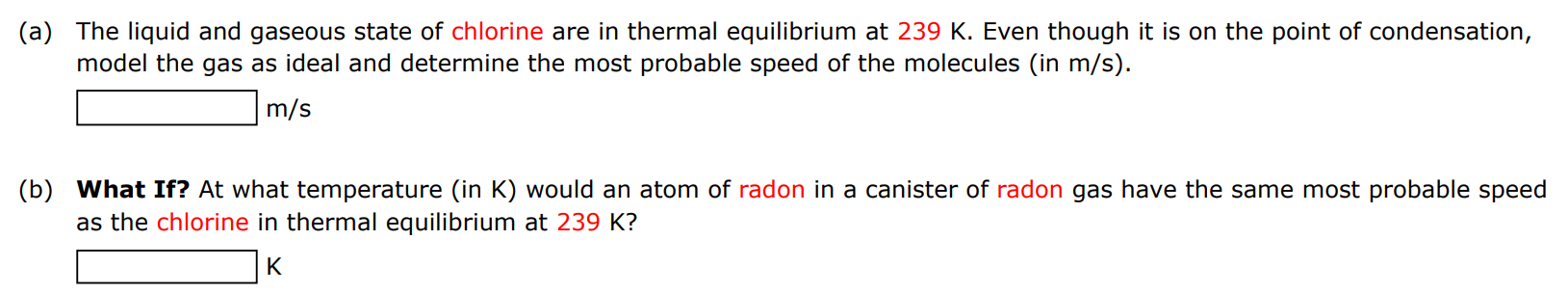 (a) The liquid and gaseous state of chlorine are in thermal equilibrium at 239 K. Even though it is on the point of condensation, model the gas as ideal and determine the most probable speed of the molecules (in m/s). m/s (b) What If? At what temperature (in K) would an atom of radon in a canister of radon gas have the same most probable speed as the chlorine in thermal equilibrium at 239 K? K 