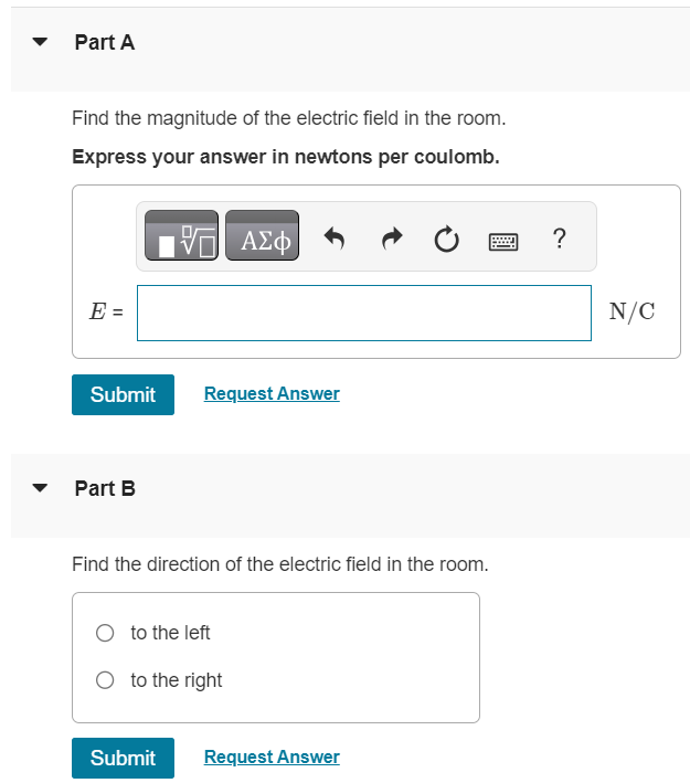 A small 12.3 g plastic ball is tied to a very light 26.2 cm string that is attached to the vertical wall of a room. (See the figure (Figure 1).) A uniform horizontal electric field exists in this room. When the ball has been given an excess charge of -1.40 µC, you observe that it remains suspended, with the string making an angle of 17.4 ◦ with the wall. Figure 1 of 1 Part A Find the magnitude of the electric field in the room. Express your answer in newtons per coulomb. AΣφ E = N/C ? Submit Request Answer Part B Find the direction of the electric field in the room. to the left to the right Submit Request Answer