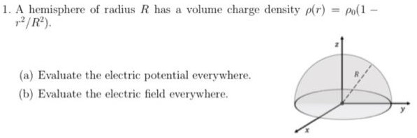 A hemisphere of radius R has a volume charge density ρ(r) = ρ0(1− r2/R2). (a) Evaluate the electric potential everywhere. (b) Evaluate the electric field everywhere. 