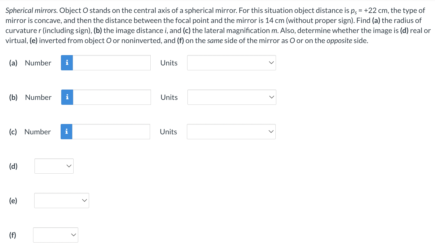 Spherical mirrors. Object O stands on the central axis of a spherical mirror. For this situation object distance is ps = +22 cm, the type of mirror is concave, and then the distance between the focal point and the mirror is 14 cm (without proper sign). Find (a) the radius of curvature r (including sign), (b) the image distance i, and (c) the lateral magnification m. Also, determine whether the image is (d) real or virtual, (e) inverted from object O or noninverted, and (f) on the same side of the mirror as O or on the opposite side. (a) Number (b) Number (c) Number (d) (e) (f)