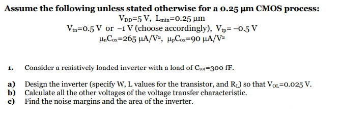 Assume the following unless stated otherwise for a 0.25 μm CMOS process: VDD = 5 V, Lmin = 0.25 μm Vtn = 0.5 V or −1 V (choose accordingly), Vtp = −0.5 V μnCox = 265 μA/V2, μpCox = 90 μA/V2 Consider a resistively loaded inverter with a load of Ctot = 300 fF. a) Design the inverter (specify W, L values for the transistor, and RL) so that VOL = 0.025 V. b) Calculate all the other voltages of the voltage transfer characteristic. c) Find the noise margins and the area of the inverter. 