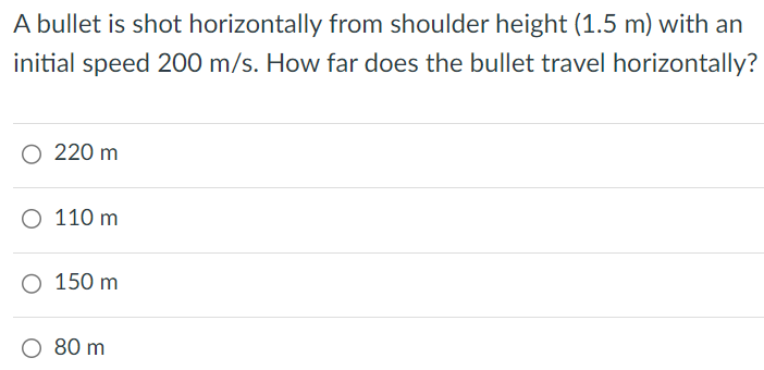 A bullet is shot horizontally from shoulder height (1.5 m) with an initial speed 200 m/s. How far does the bullet travel horizontally? 220 m 110 m 150 m 80 m