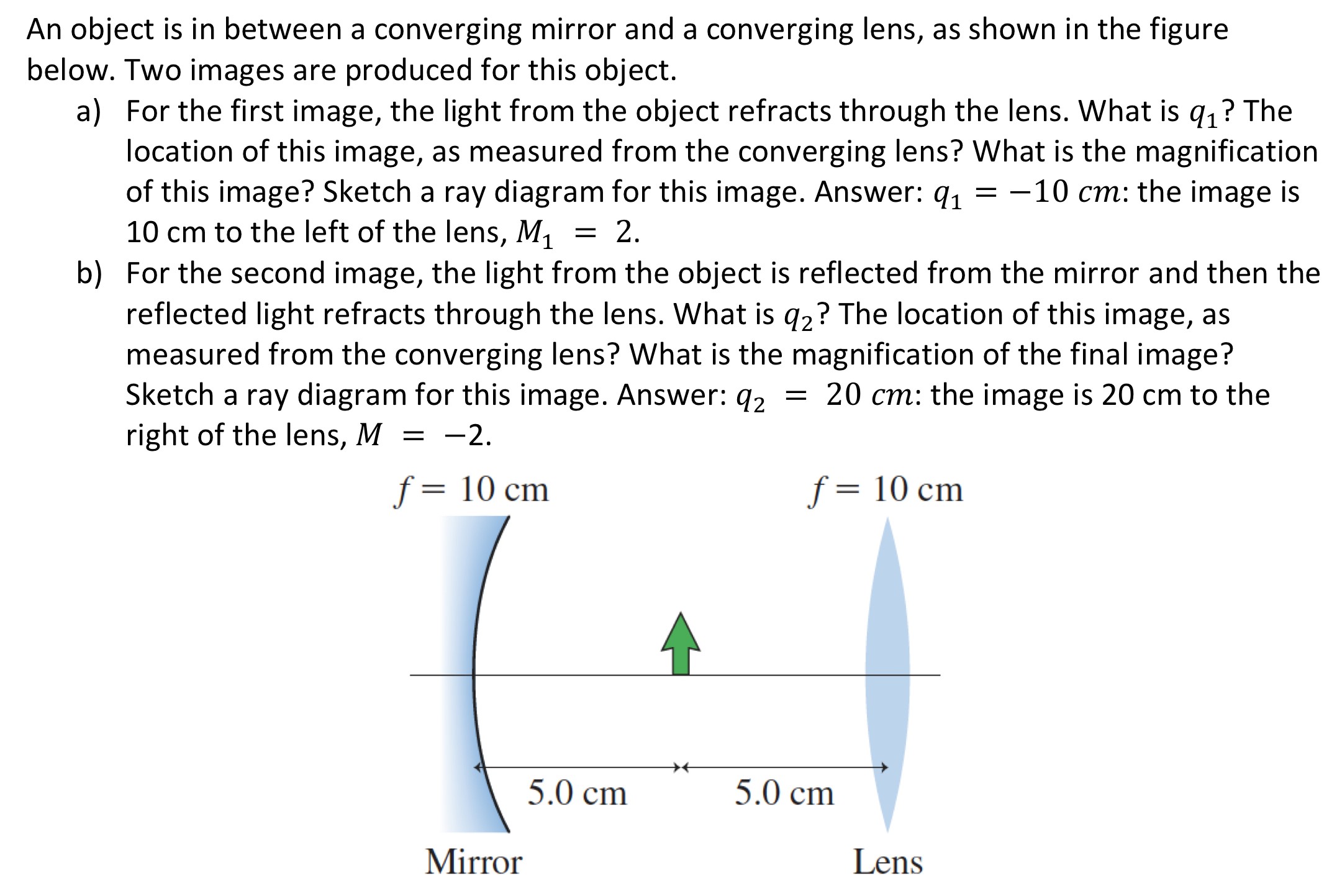 An object is in between a converging mirror and a converging lens, as shown in the figure below. Two images are produced for this object. a) For the first image, the light from the object refracts through the lens. What is q1 ? The location of this image, as measured from the converging lens? What is the magnification of this image? Sketch a ray diagram for this image. Answer: q1 = −10 cm: the image is 10 cm to the left of the lens, M1 = 2. b) For the second image, the light from the object is reflected from the mirror and then the reflected light refracts through the lens. What is q2 ? The location of this image, as measured from the converging lens? What is the magnification of the final image? Sketch a ray diagram for this image. Answer: q2 = 20 cm: the image is 20 cm to the right of the lens, M = −2.