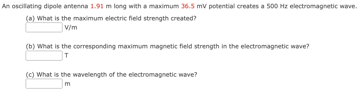 An oscillating dipole antenna 1.91 m long with a maximum 36.5 mV potential creates a 500 Hz electromagnetic wave. (a) What is the maximum electric field strength created? V/m (b) What is the corresponding maximum magnetic field strength in the electromagnetic wave? T (c) What is the wavelength of the electromagnetic wave? m