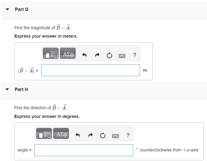 Part A For the vectors A→ and B→ in the figure (Figure 1), use a scale drawing to find the magnitude of the vector sum A→ + B→. Express your answer in meters. Part B Find the direction of the vector sum A→ + B→. Express your answer in degrees. angle = ∘ counterclockwise from +x-axis Part C Find the magnitude of the vector difference A→−B→. Express your answer in meters. |A→−B→| = m Part D Find the direction of the vector difference A→−B→. Express your answer in degrees. Part E Use your answers to find the magnitude of −A→−B→. Express your answer in meters. |−A→−B→| = Part F Find the direction of −A→−B→. Express your answer in degrees. angle = ∘ counterclockwise from +x-axis Part G Find the magnitude of B→−A→. Express your answer in meters. Part H Find the direction of B→−A→. Express your answer in degrees. angle = ∘ counterclockwise from +x-axis Figure 1 of 1 