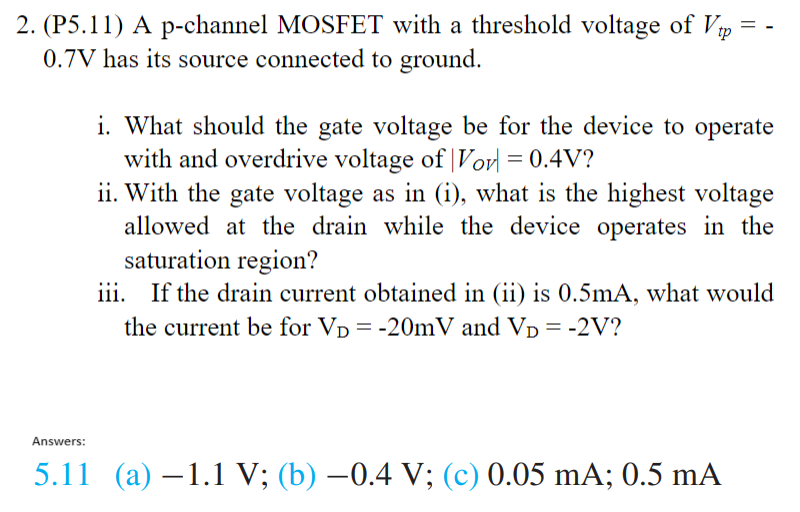 (P5.11) A p-channel MOSFET with a threshold voltage of Vtp = −0.7 V has its source connected to ground. i. What should the gate voltage be for the device to operate with and overdrive voltage of |VOV| = 0.4 V? ii. With the gate voltage as in (i), what is the highest voltage allowed at the drain while the device operates in the saturation region? iii. If the drain current obtained in (ii) is 0.5 mA, what would the current be for VD = −20 mV and VD = −2 V? Answers: 5.11 (a) −1.1 V; (b) −0.4 V; (c) 0.05 mA; 0.5 mA