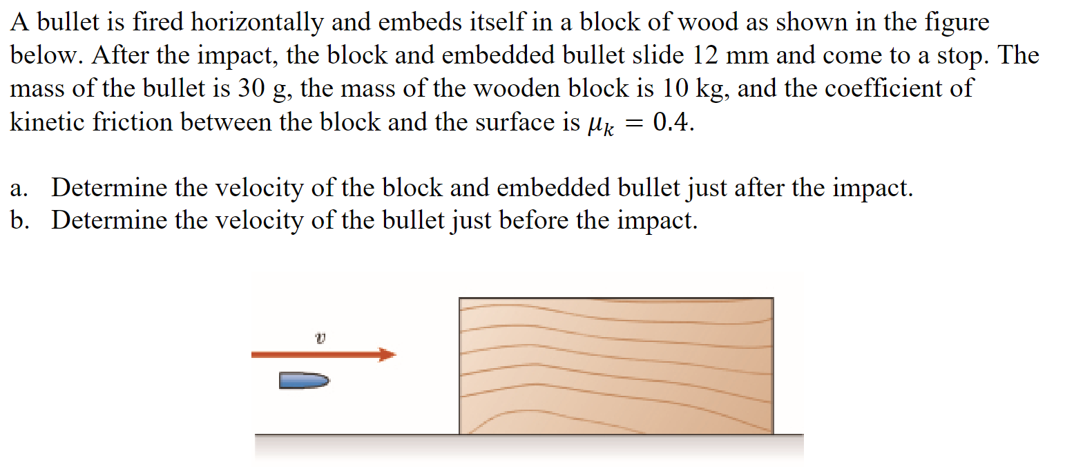 A bullet is fired horizontally and embeds itself in a block of wood as shown in the figure below. After the impact, the block and embedded bullet slide 12 mm and come to a stop. The mass of the bullet is 30 g, the mass of the wooden block is 10 kg, and the coefficient of kinetic friction between the block and the surface is μk = 0.4. a. Determine the velocity of the block and embedded bullet just after the impact. b. Determine the velocity of the bullet just before the impact.