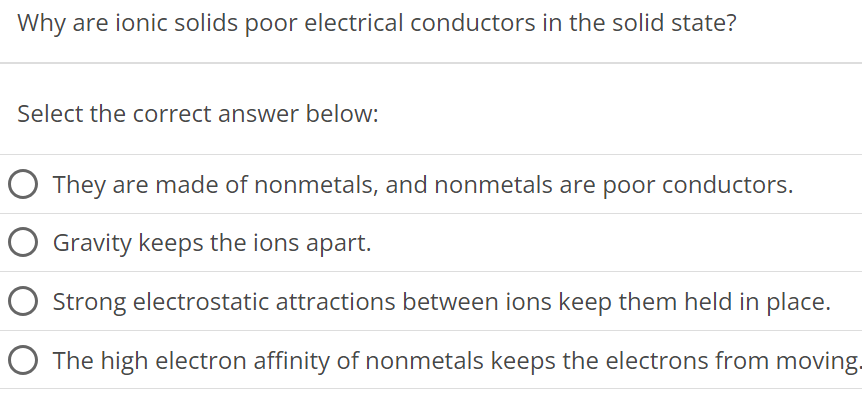 Why are ionic solids poor electrical conductors in the solid state? Select the correct answer below: They are made of nonmetals, and nonmetals are poor conductors. Gravity keeps the ions apart. Strong electrostatic attractions between ions keep them held in place. The high electron affinity of nonmetals keeps the electrons from moving. 