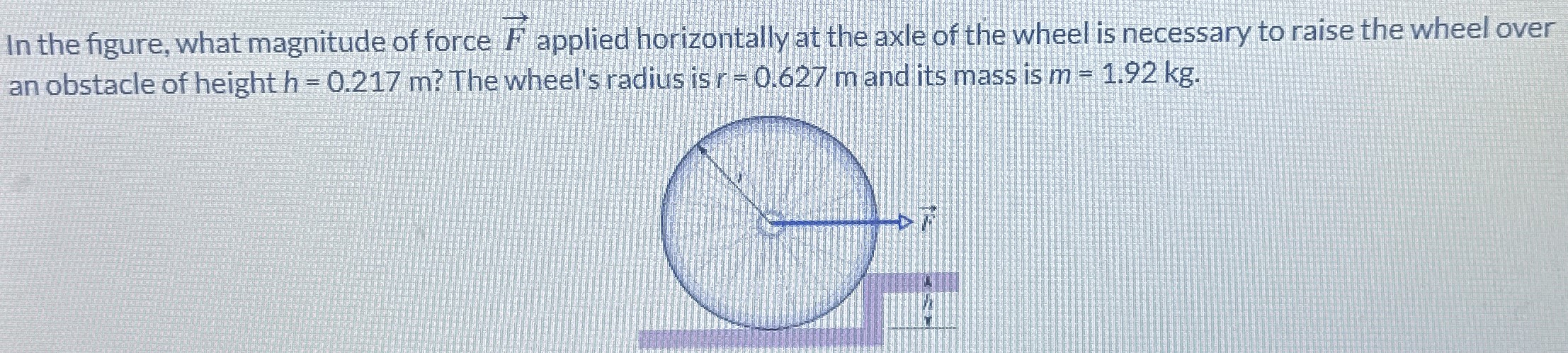 In the figure, what magnitude of force F→ applied horizontally at the axle of the wheel is necessary to raise the wheel over an obstacle of height h = 0.217 m? The wheel's radius is r = 0.627 m and its mass is m = 1.92 kg.