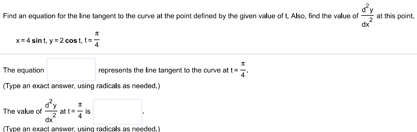 Find an equation for the line tangent to the curve at the point defined by the given value of t. Also, find the value of d2y dx2 at this point. x = 4 sin⁡t, y = 2 cos⁡t, t = π4 The equation represents the line tangent to the curve at t = π4. (Type an exact answer, using radicals as needed. ) The value of d2y dx2 at t = π4 is (Type an exact answer, using radicals as needed. ) 