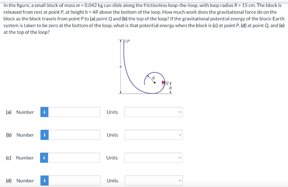 In the figure, a small block of mass m = 0.042 kg can slide along the frictionless loop-the-loop, with loop radius R = 15 cm. The block is released from rest at point P, at height h = 4R above the bottom of the loop. How much work does the gravitational force do on the block as the block travels from point P to (a) point Q and (b) the top of the loop? If the gravitational potential energy of the block-Earth system is taken to be zero at the bottom of the loop, what is that potential energy when the block is (c) at point P, (d) at point Q, and (e) at the top of the loop? (a) Number Units (b) Number Units (c) Number Units (d) Number Units