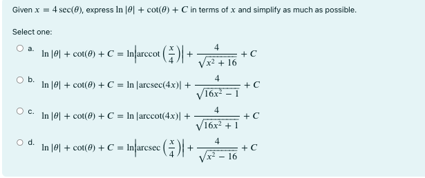 Given x = 4 sec(θ), express ln |θ| + cot(θ) + C in terms of x and simplify as much as possible. Select one: a. ln |θ| + cot(θ) + C = ln |arccot x 4| + √ 4 x2+16 + C b. ln |θ| + cot(θ)+C = ln | arcsec(4x)|+ √ 4 16x2-1 +C c. ln |θ|+cot(θ)+C = ln | arccot(4x)|+ √ 4 16x2+1 + C d. ln |θ| + cot(θ) + C = ln |arcsec x 4 | + √ 4 x2-16 + C