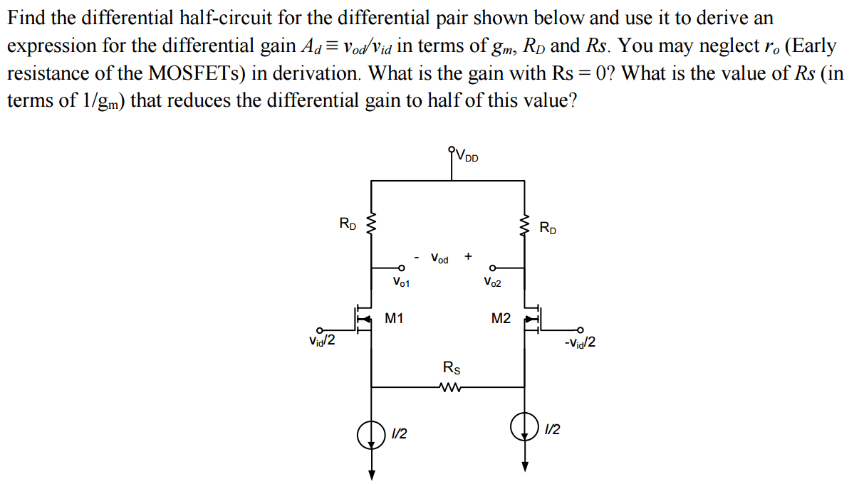 Find the differential half-circuit for the differential pair shown below and use it to derive an expression for the differential gain Ad≡vod/vid in terms of gm, RD and Rs. You may neglect ro (Early resistance of the MOSFETs) in derivation. What is the gain with Rs = 0 ? What is the value of Rs (in terms of 1/gm ) that reduces the differential gain to half of this value? 