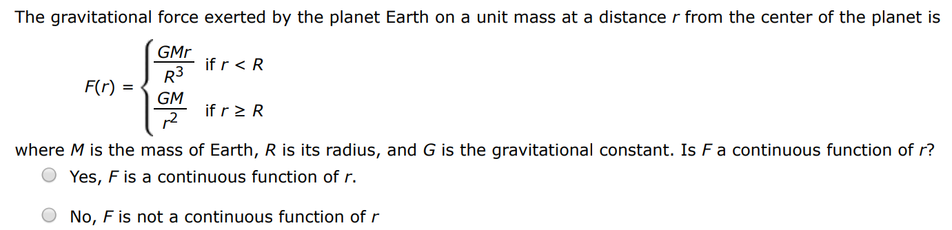 The gravitational force exerted by the planet Earth on a unit mass at a distance r from the center of the planet is F(r) = {GMr R3 if r < R GM r2 if r ≥ R where M is the mass of Earth, R is its radius, and G is the gravitational constant. Is F a continuous function of r? Yes, F is a continuous function of r. No, F is not a continuous function of r