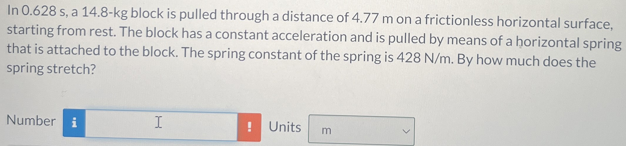 In 0.628 s, a 14.8-kg block is pulled through a distance of 4.77 m on a frictionless horizontal surface, starting from rest. The block has a constant acceleration and is pulled by means of a horizontal spring that is attached to the block. The spring constant of the spring is 428 N/m. By how much does the spring stretch? Number Units