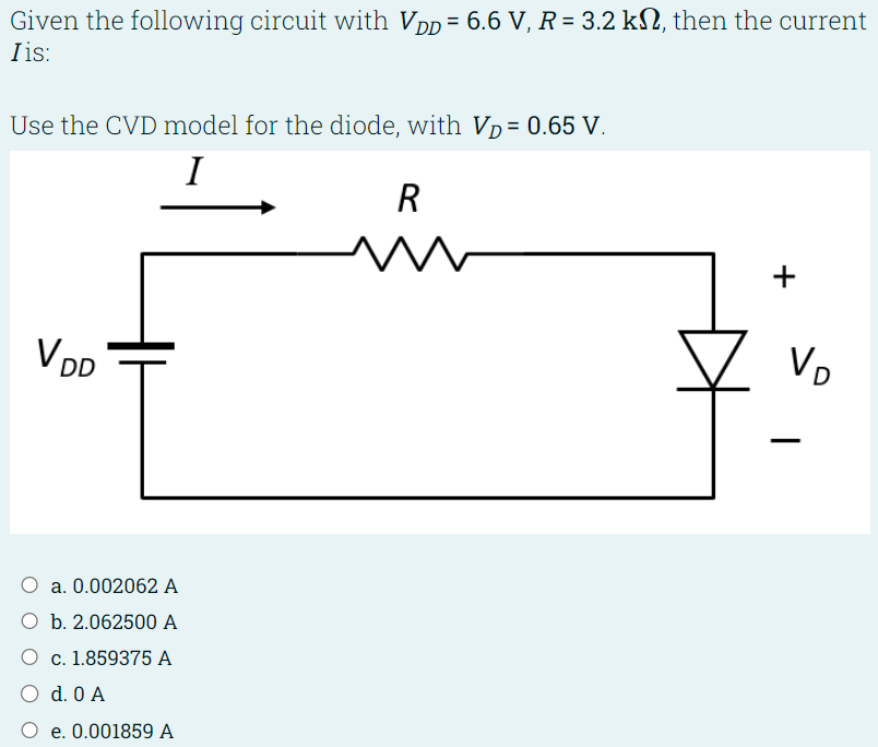 Given the following circuit with VDD = 6.6 V, R = 3.2 kΩ, then the current I is: Use the CVD model for the diode, with VD = 0.65 V. a. 0.002062 A b. 2.062500 A c. 1.859375 A d. 0 A e. 0.001859 A