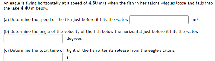 An eagle is flying horizontally at a speed of 4.50 m/s when the fish in her talons wiggles loose and falls into the lake 4.40 m below. (a) Determine the speed of the fish just before it hits the water. m/s (b) Determine the angle of the velocity of the fish below the horizontal just before it hits the water. degrees (c) Determine the total time of flight of the fish after its release from the eagle's talons. s