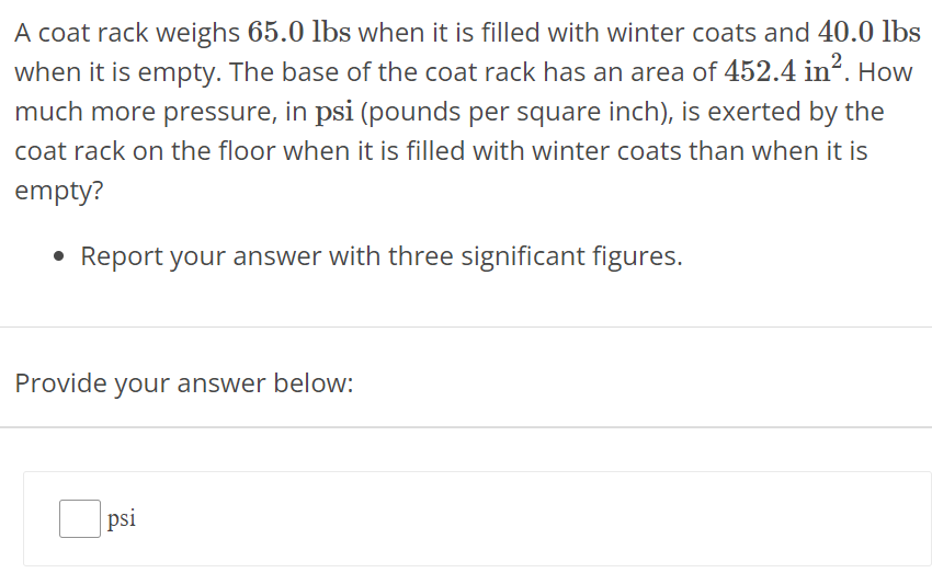 A coat rack weighs 65.0 lbs when it is filled with winter coats and 40.0 lbs when it is empty. The base of the coat rack has an area of 452.4 in2. How much more pressure, in psi (pounds per square inch), is exerted by the coat rack on the floor when it is filled with winter coats than when it is empty? Report your answer with three significant figures. Provide your answer below: psi 