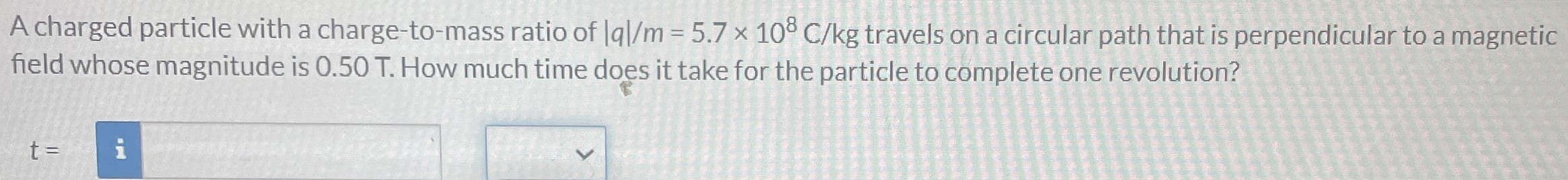 A charged particle with a charge-to-mass ratio of |q|/m = 5.7×108 C/kg travels on a circular path that is perpendicular to a magnetic field whose magnitude is 0.50 T. How much time does it take for the particle to complete one revolution? t =