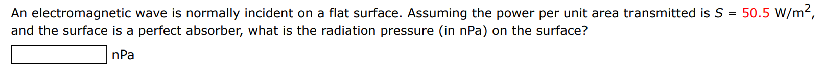 An electromagnetic wave is normally incident on a flat surface. Assuming the power per unit area transmitted is S = 50.5 W/m2, and the surface is a perfect absorber, what is the radiation pressure (in nPa) on the surface? nPa