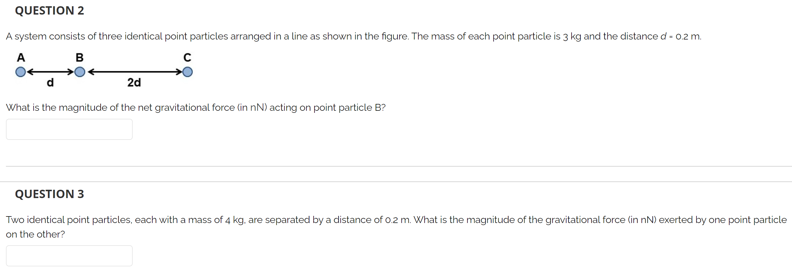 QUESTION 2 A system consists of three identical point particles arranged in a line as shown in the figure. The mass of each point particle is 3 kg and the distance d = 0.2 m. What is the magnitude of the net gravitational force (in nN) acting on point particle B? QUESTION 3 Two identical point particles, each with a mass of 4 kg, are separated by a distance of 0.2 m. What is the magnitude of the gravitational force (in nN) exerted by one point particle on the other?