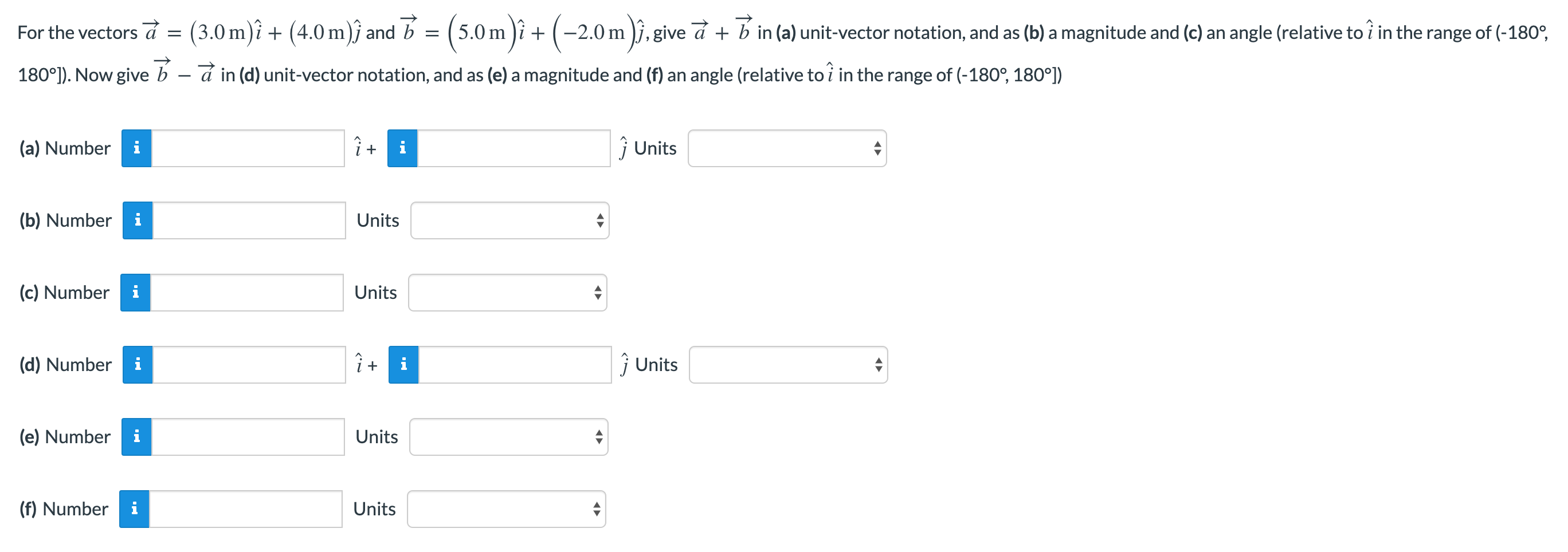 For the vectors a→ = (3.0 m)i^ + (4.0 m)j^ and b→ = (5.0 m)i^ + (−2.0 m)j^, give a→+b→ in (a) unit-vector notation, and as (b) a magnitude and (c) an angle (relative to i^ in the range of (−180∘, 180∘)). Now give b→ − a→ in (d) unit-vector notation, and as (e) a magnitude and (f) an angle (relative to i^ in the range of (−180∘, 180∘) (a) Number i^ + j^ Units (b) Number Units (c) Number Units (d) Number i^ + j^ Units (e) Number Units (f) Number Units