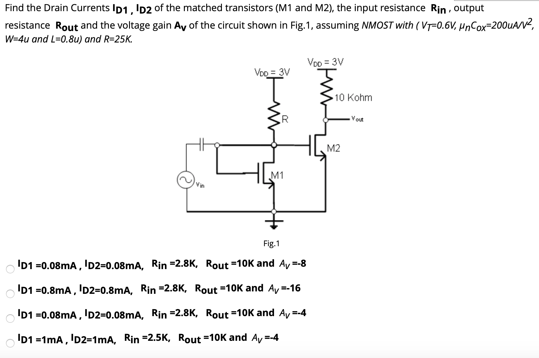 Find the Drain Currents ID1, ID2 of the matched transistors (M1 and M2), the input resistance Rin, output resistance Rout and the voltage gain AV of the circuit shown in Fig. 1, assuming NMOST with (VT = 0.6 V, μnC0 X = 200 uA/V2, W = 4 u and L = 0.8 u ) and R = 25 K. Fig. 1 ID1 = 0.08 mA, ID2 = 0.08 mA, Rin = 2.8 K, Rout = 10 K and AV = −8 ID1 = 0.8 mA, ID2 = 0.8 mA, Rin = 2.8 K, Rout = 10 K and AV = −16 ID1 = 0.08 mA, ID2 = 0.08 mA, Rin = 2.8 K, Rout = 10 K and AV = −4