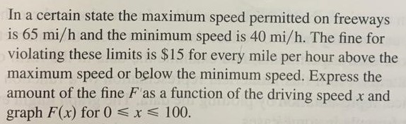 function of the driving speed x. Graph F for 0 ≤ x ≤ 100. In a certain state the maximum speed permitted on freeways is 65 mi/h and the minimum speed is 40 mi/h. The fine for violating these limits is $15 for every mile per hour above the maximum speed or below the minimum speed. Express the amount of the fine F as a function of the driving speed x and graph F(x) for 0 ⩽ x ⩽ 100.